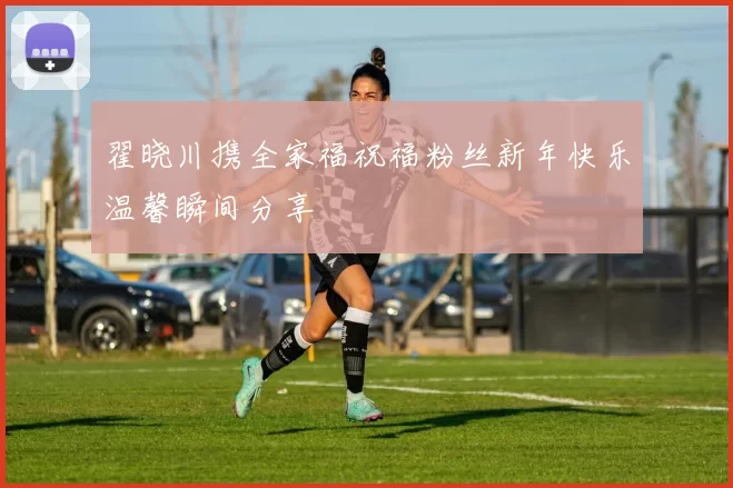 翟晓川携全家福祝福粉丝新年快乐温馨瞬间分享