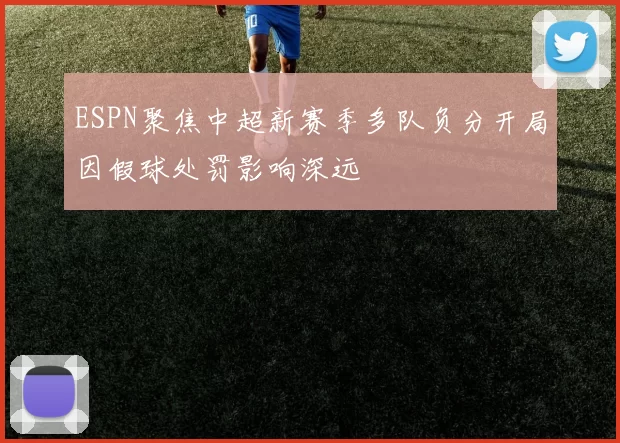 ESPN聚焦中超新赛季多队负分开局因假球处罚影响深远