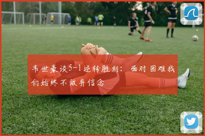 韦世豪谈5-1逆转胜利：面对困难我们始终不放弃信念