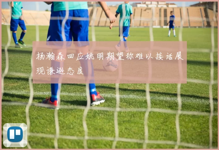 杨瀚森回应姚明期望称难以接话展现谦逊态度