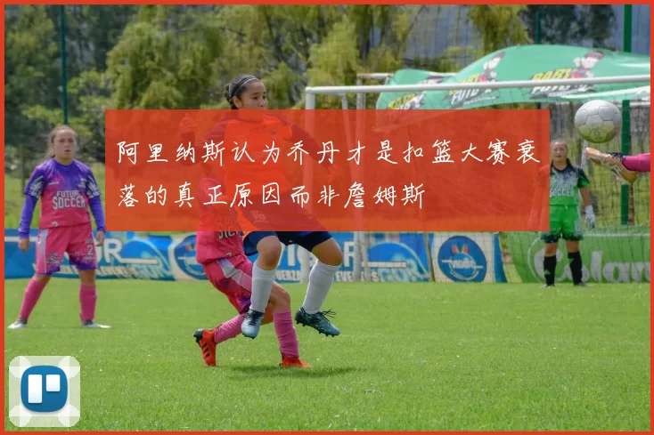 阿里纳斯认为乔丹才是扣篮大赛衰落的真正原因而非詹姆斯