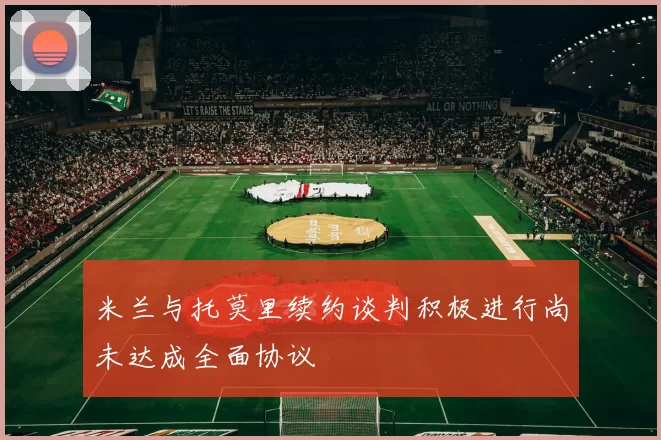 米兰与托莫里续约谈判积极进行尚未达成全面协议