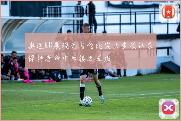 奥运KD展现无与伦比实力多项记录保持者命中率接近五成