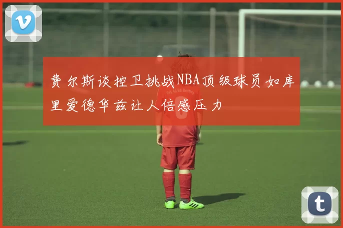 费尔斯谈控卫挑战NBA顶级球员如库里爱德华兹让人倍感压力