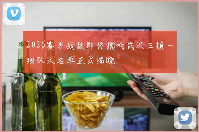 2026赛季战鼓即将擂响武汉三镇一线队大名单正式揭晓