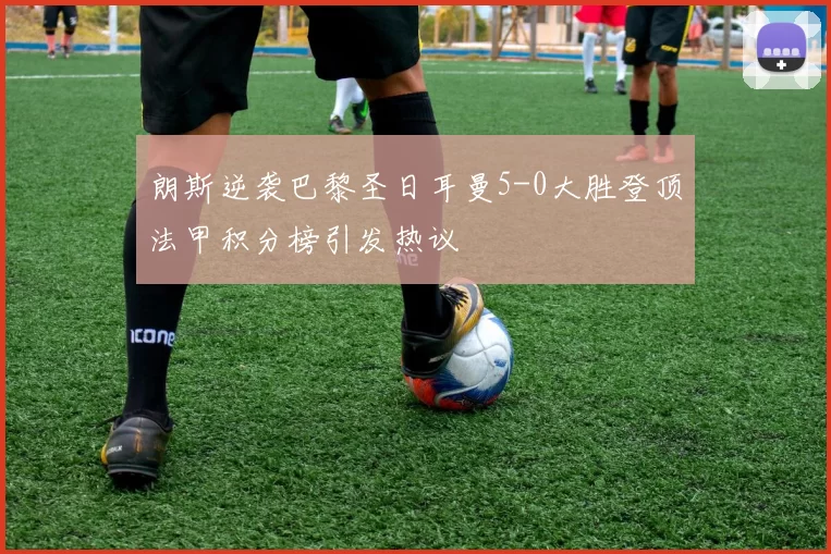 朗斯逆袭巴黎圣日耳曼5-0大胜登顶法甲积分榜引发热议