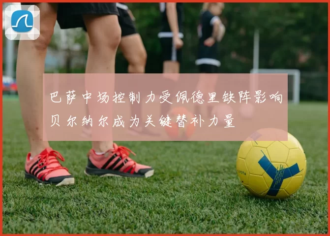 巴萨中场控制力受佩德里缺阵影响贝尔纳尔成为关键替补力量