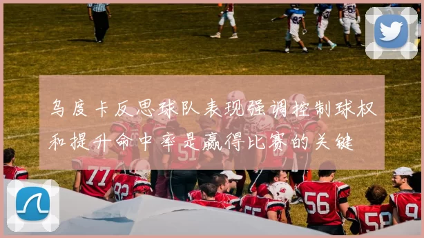 乌度卡反思球队表现强调控制球权和提升命中率是赢得比赛的关键