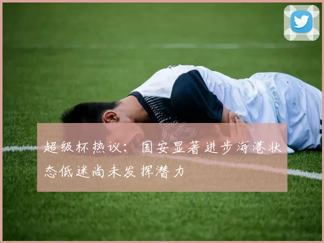 超级杯热议：国安显著进步海港状态低迷尚未发挥潜力