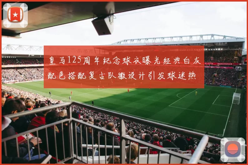 皇马125周年纪念球衣曝光经典白灰配色搭配复古队徽设计引发球迷热议