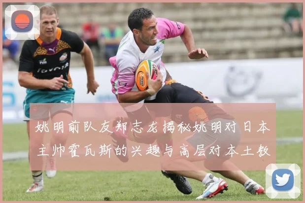 姚明前队友郑志龙揭秘姚明对日本主帅霍瓦斯的兴趣与高层对本土教练的偏好