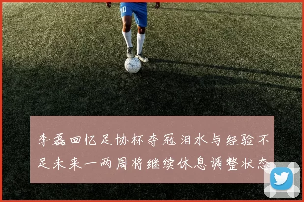 李磊回忆足协杯夺冠泪水与经验不足未来一两周将继续休息调整状态