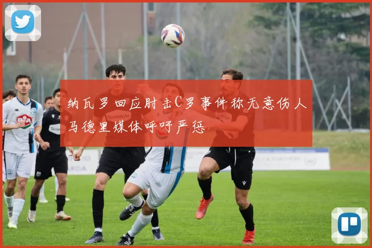 纳瓦罗回应肘击C罗事件称无意伤人马德里媒体呼吁严惩