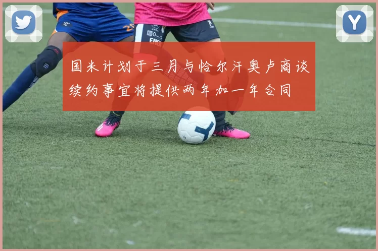 国米计划于三月与恰尔汗奥卢商谈续约事宜将提供两年加一年合同