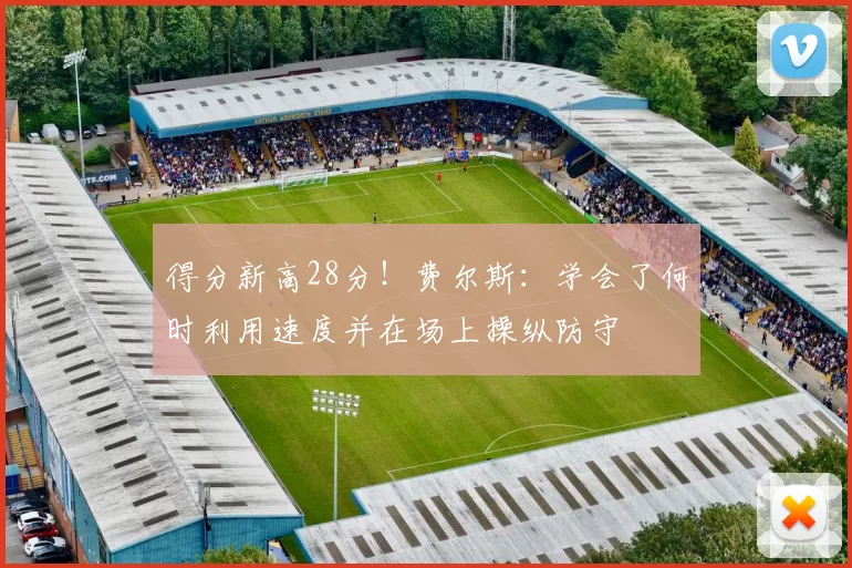 得分新高28分！费尔斯：学会了何时利用速度并在场上操纵防守