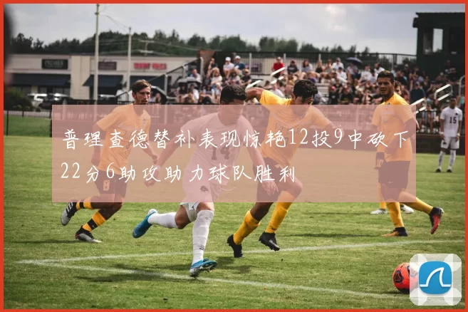 普理查德替补表现惊艳12投9中砍下22分6助攻助力球队胜利