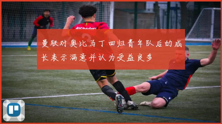 曼联对奥比马丁回归青年队后的成长表示满意并认为受益良多