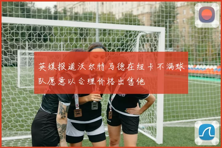 英媒报道沃尔特马德在纽卡不满球队愿意以合理价格出售他