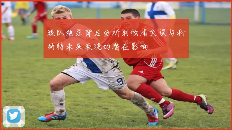 狼队绝杀背后分析利物浦失误与科纳特未来表现的潜在影响