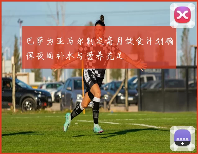 巴萨为亚马尔制定斋月饮食计划确保夜间补水与营养充足