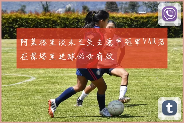 阿莱格里谈米兰失去意甲冠军VAR若在蒙塔里进球必会有效