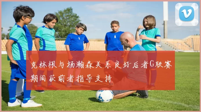克林根与杨瀚森关系良好后者G联赛期间获前者指导支持