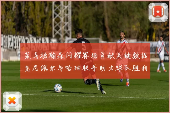 菜鸟杨瀚森闪耀赛场贡献关键数据克尼佩尔与哈珀联手助力球队胜利